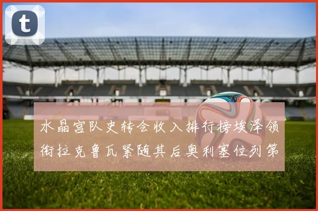 水晶宫队史转会收入排行榜埃泽领衔拉克鲁瓦紧随其后奥利塞位列第四