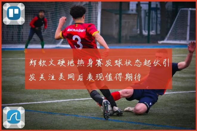 郑钦文硬地热身赛发球状态起伏引发关注美网后表现值得期待