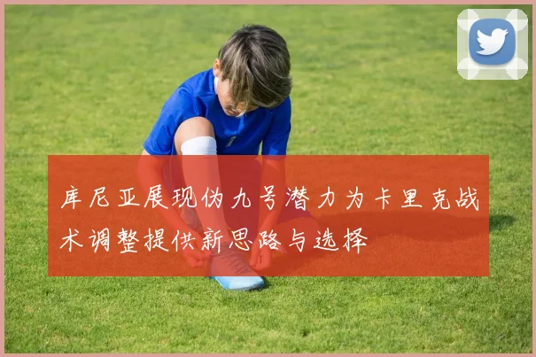 库尼亚展现伪九号潜力为卡里克战术调整提供新思路与选择