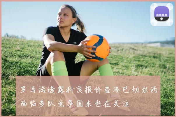 罗马诺透露科莫报价查洛巴切尔西面临多队竞争国米也在关注