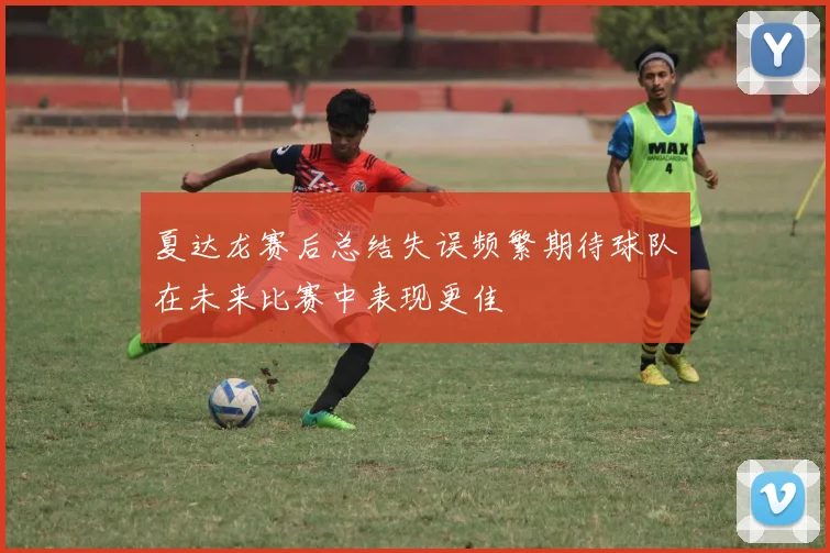 夏达龙赛后总结失误频繁期待球队在未来比赛中表现更佳