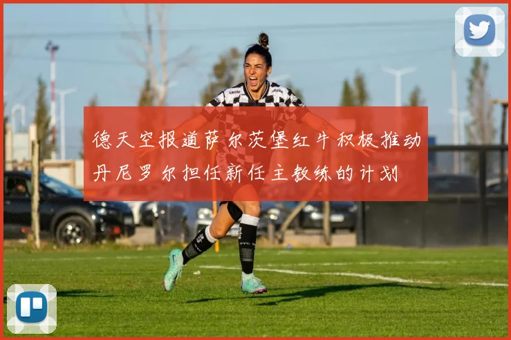 德天空报道萨尔茨堡红牛积极推动丹尼罗尔担任新任主教练的计划
