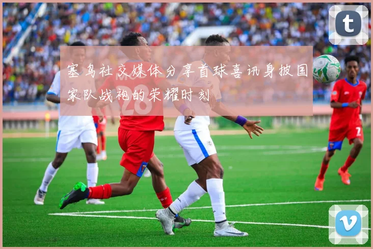 塞鸟社交媒体分享首球喜讯身披国家队战袍的荣耀时刻