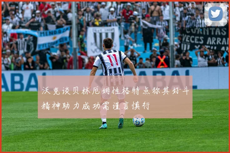 沃克谈贝林厄姆性格特点称其好斗精神助力成功需谨言慎行