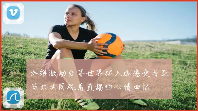 加维激动分享世界杯入选感受与亚马尔共同观看直播的心情回忆