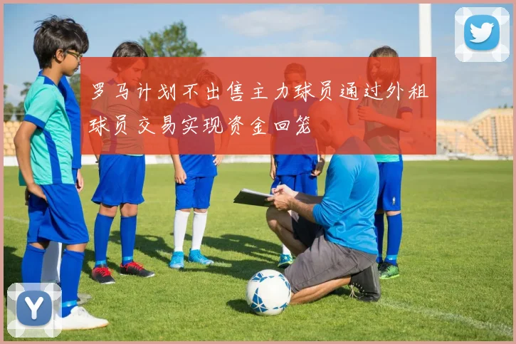 罗马计划不出售主力球员通过外租球员交易实现资金回笼