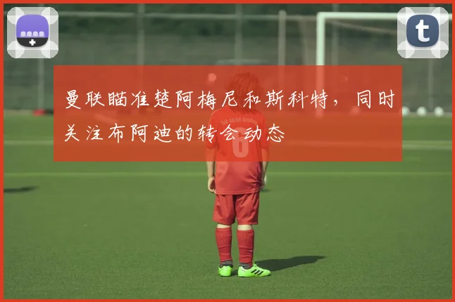 曼联瞄准楚阿梅尼和斯科特，同时关注布阿迪的转会动态