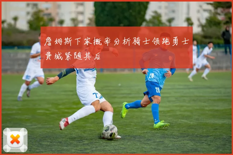 詹姆斯下家概率分析骑士领跑勇士费城紧随其后