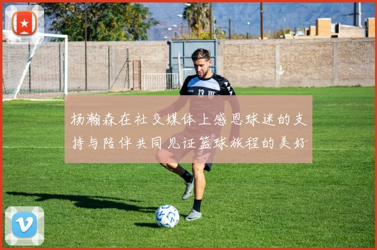 杨瀚森在社交媒体上感恩球迷的支持与陪伴共同见证篮球旅程的美好时刻