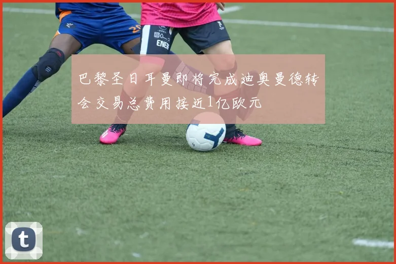 巴黎圣日耳曼即将完成迪奥曼德转会交易总费用接近1亿欧元