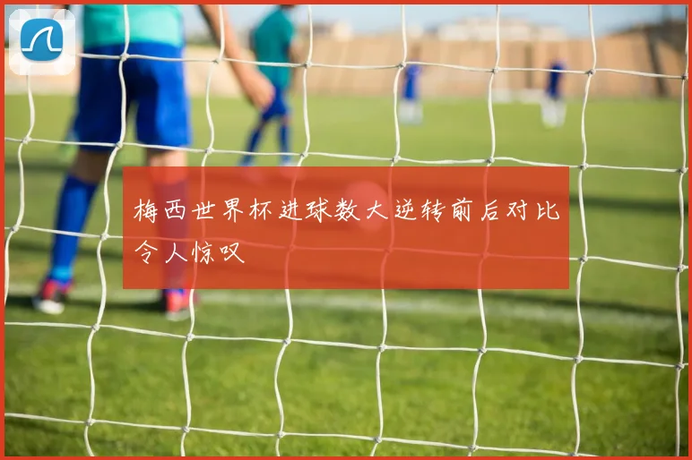 梅西世界杯进球数大逆转前后对比令人惊叹