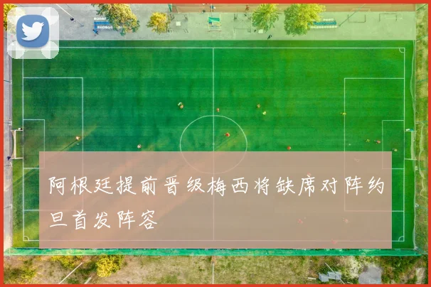 阿根廷提前晋级梅西将缺席对阵约旦首发阵容